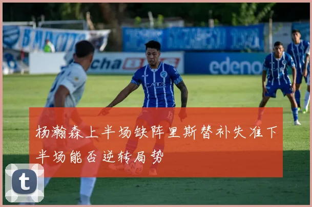 杨瀚森上半场缺阵里斯替补失准下半场能否逆转局势