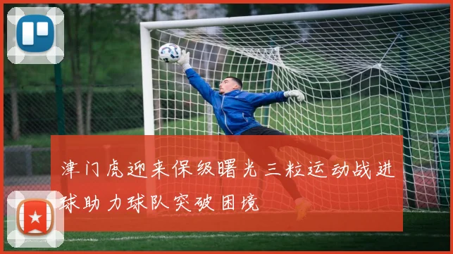 津门虎迎来保级曙光三粒运动战进球助力球队突破困境