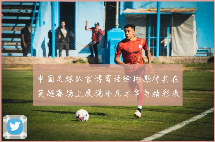 中国足球队官博寄语徐彬期待其在英超赛场上展现非凡才华与精彩表现
