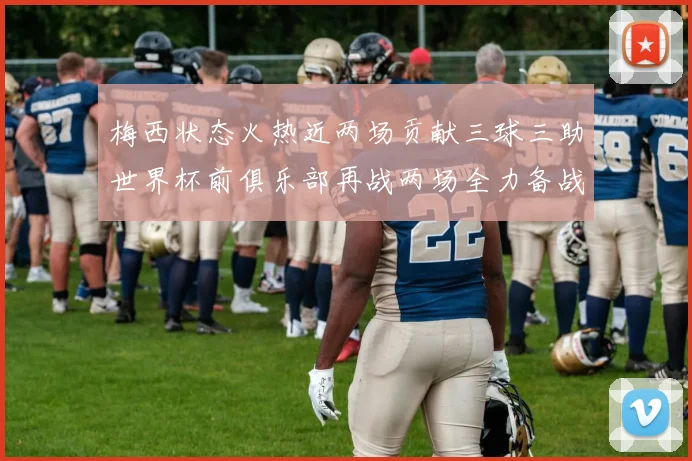 梅西状态火热近两场贡献三球三助世界杯前俱乐部再战两场全力备战大赛