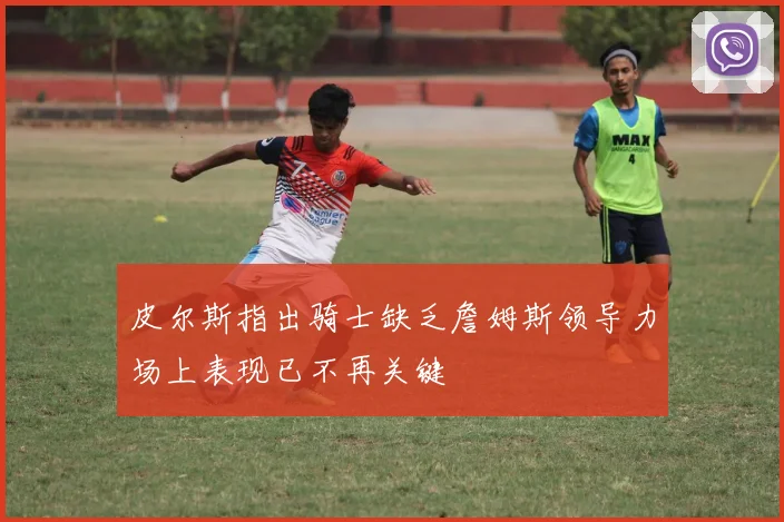 皮尔斯指出骑士缺乏詹姆斯领导力场上表现已不再关键