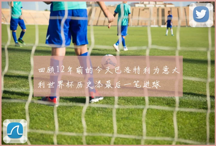 回顾12年前的今天巴洛特利为意大利世界杯历史添最后一笔进球
