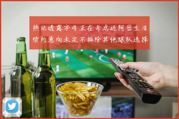 热记透露字母正在考虑迈阿密生活续约意向未定不排除其他球队选择
