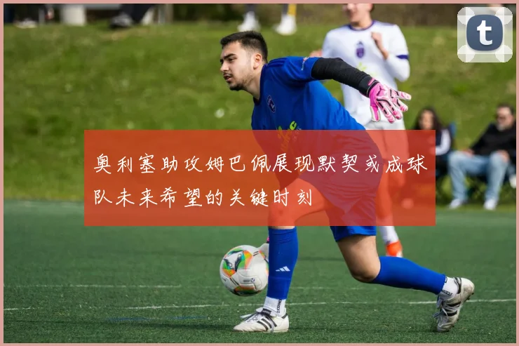 奥利塞助攻姆巴佩展现默契或成球队未来希望的关键时刻