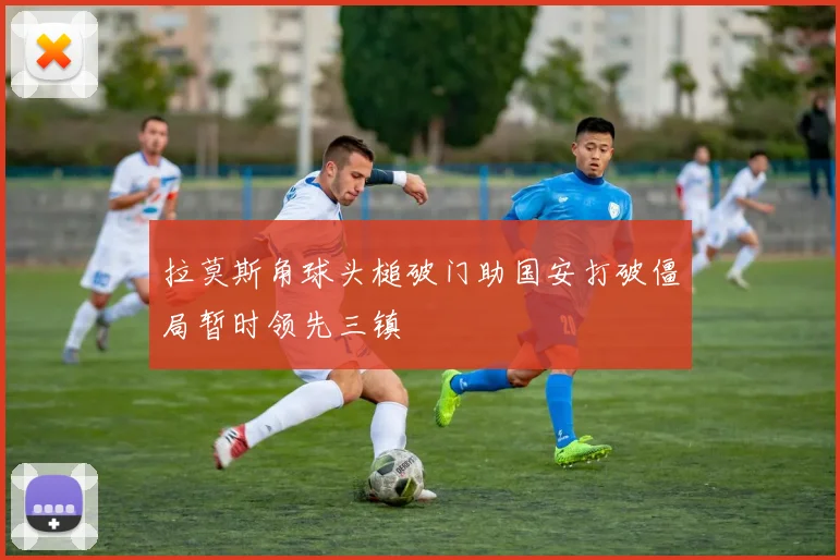 拉莫斯角球头槌破门助国安打破僵局暂时领先三镇