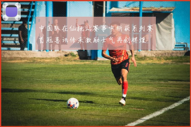 中国队在仙桃站赛事中斩获系列赛首冠喜讯传来激励士气再创辉煌