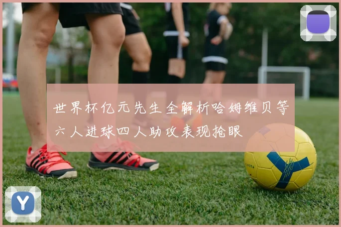 世界杯亿元先生全解析哈姆维贝等六人进球四人助攻表现抢眼