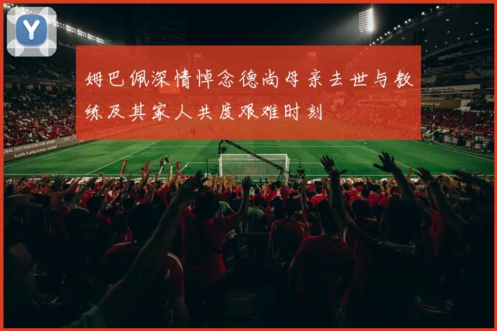 姆巴佩深情悼念德尚母亲去世与教练及其家人共度艰难时刻