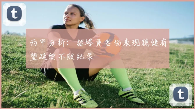 西甲分析：赫塔费客场表现稳健有望延续不败纪录