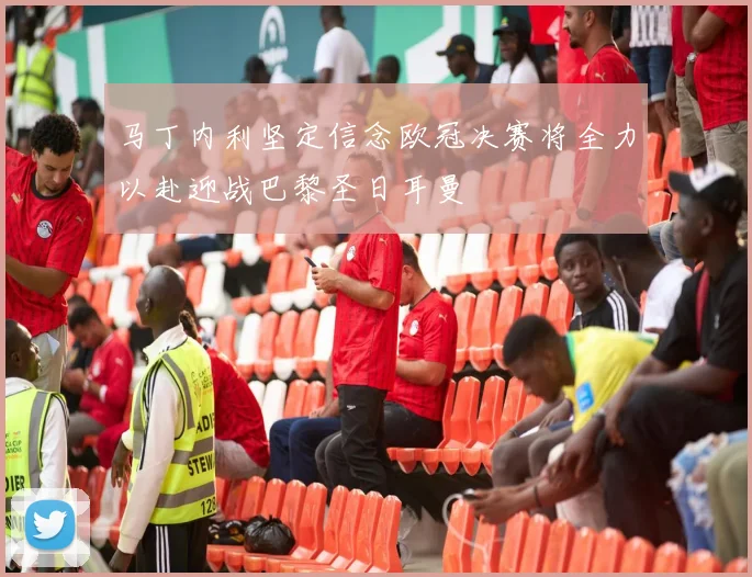 马丁内利坚定信念欧冠决赛将全力以赴迎战巴黎圣日耳曼