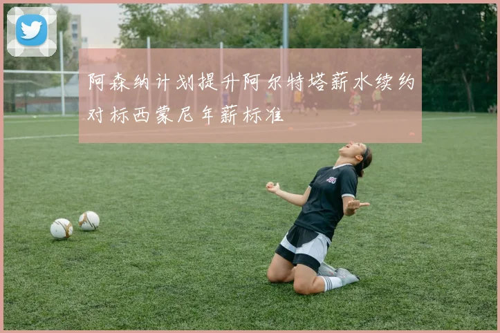 阿森纳计划提升阿尔特塔薪水续约对标西蒙尼年薪标准
