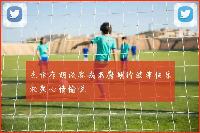 杰伦布朗谈客战老鹰期待波津快乐相聚心情愉悦
