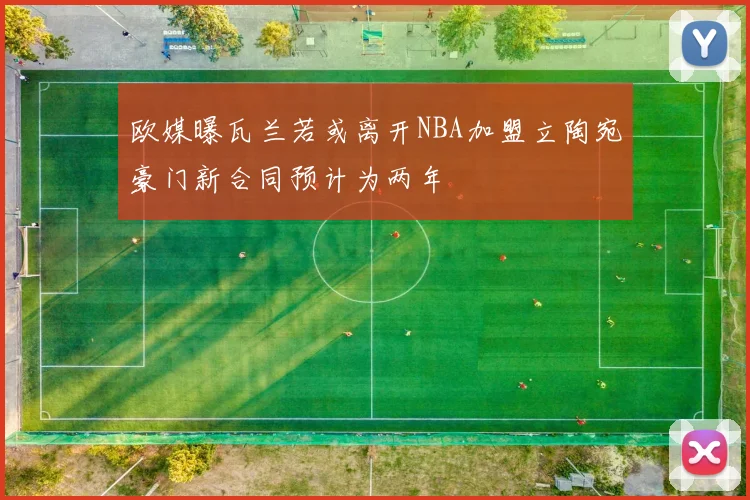 欧媒曝瓦兰若或离开NBA加盟立陶宛豪门新合同预计为两年