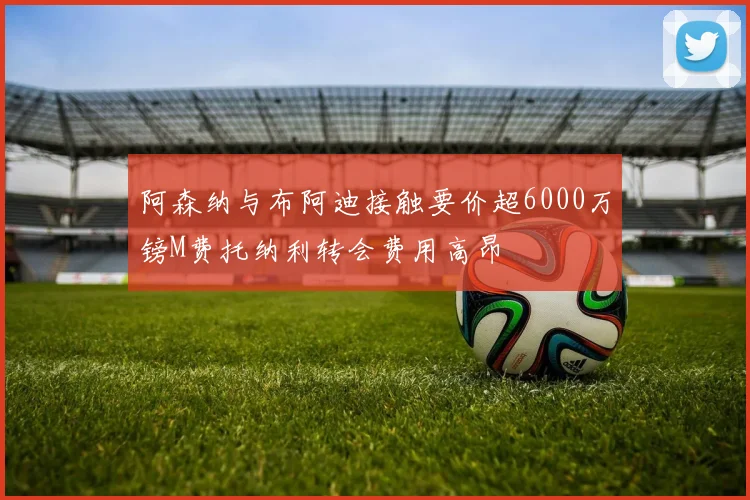 阿森纳与布阿迪接触要价超6000万镑M费托纳利转会费用高昂