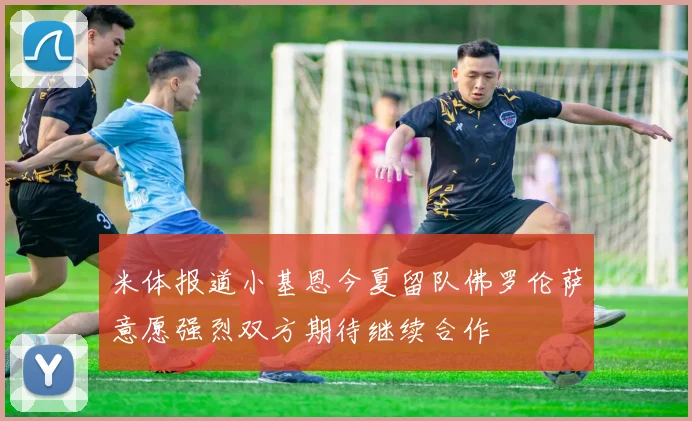 米体报道小基恩今夏留队佛罗伦萨意愿强烈双方期待继续合作