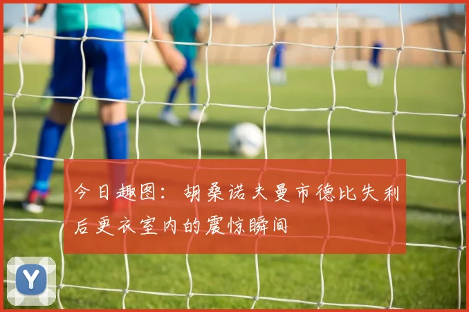 今日趣图：胡桑诺夫曼市德比失利后更衣室内的震惊瞬间