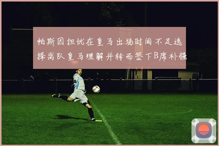 帕斯因担忧在皇马出场时间不足选择离队皇马理解并转而签下B席补强阵容
