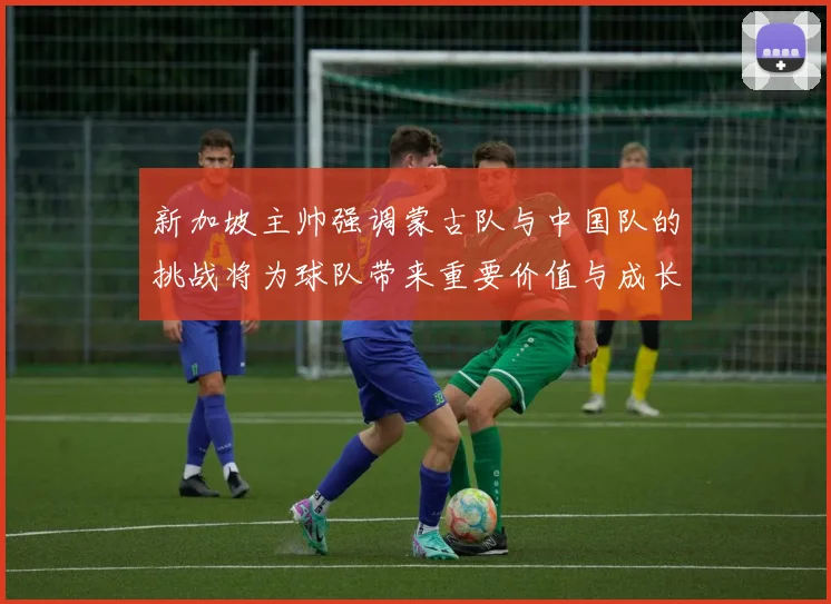 新加坡主帅强调蒙古队与中国队的挑战将为球队带来重要价值与成长机会