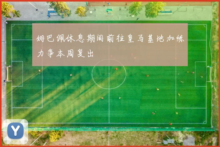 姆巴佩休息期间前往皇马基地加练力争本周复出