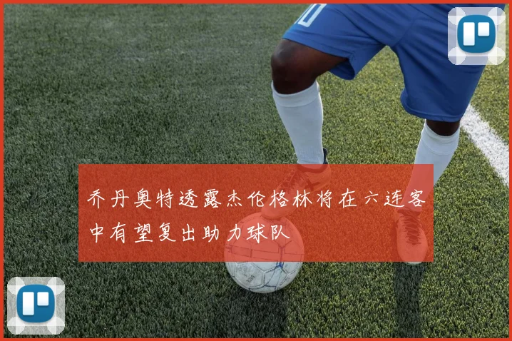 乔丹奥特透露杰伦格林将在六连客中有望复出助力球队