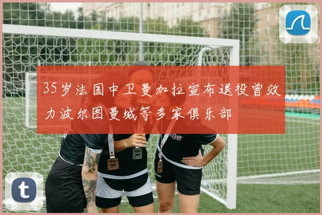 35岁法国中卫曼加拉宣布退役曾效力波尔图曼城等多家俱乐部