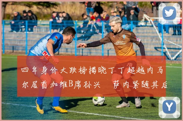四年身价大跌榜揭晓丁丁超越内马尔居首加维B席孙兴慜萨内紧随其后