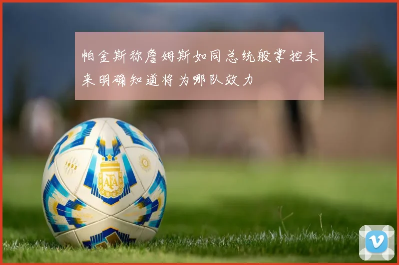 帕金斯称詹姆斯如同总统般掌控未来明确知道将为哪队效力